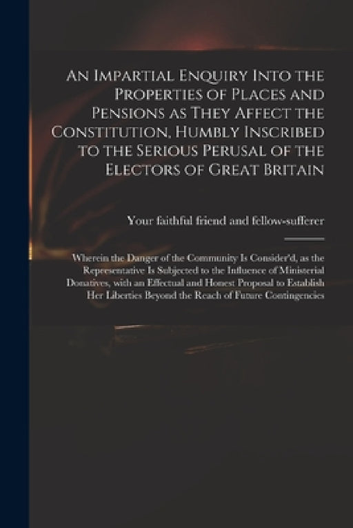 An Impartial Enquiry Into the Properties of Places and Pensions as They Affect the Constitution, Humbly Inscribed to the Serious Perusal of the Electo by Your Faithful Friend and Fellow-Suffe