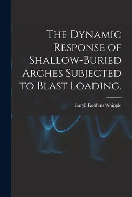 The Dynamic Response of Shallow-buried Arches Subjected to Blast Loading. by Caryll Robbins Whipple