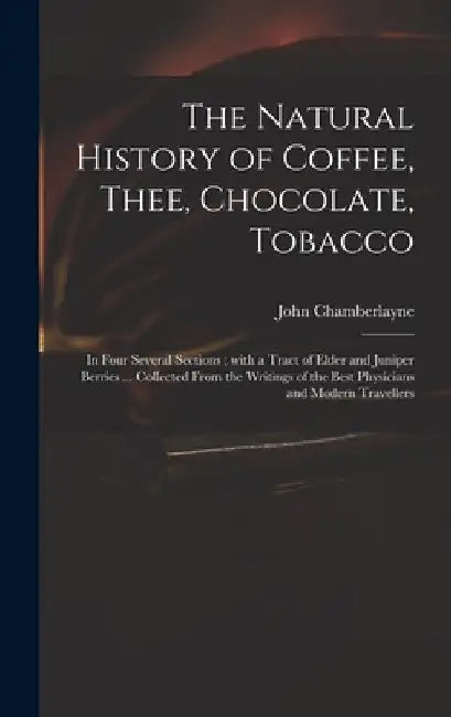 The Natural History of Coffee, Thee, Chocolate, Tobacco: in Four Several Sections; With a Tract of Elder and Juniper Berries ... Collected From the Wr by John 1666-1723 Chamberlayne
