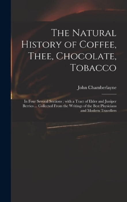 The Natural History of Coffee, Thee, Chocolate, Tobacco: in Four Several Sections; With a Tract of Elder and Juniper Berries ... Collected From the Wr by John 1666-1723 Chamberlayne