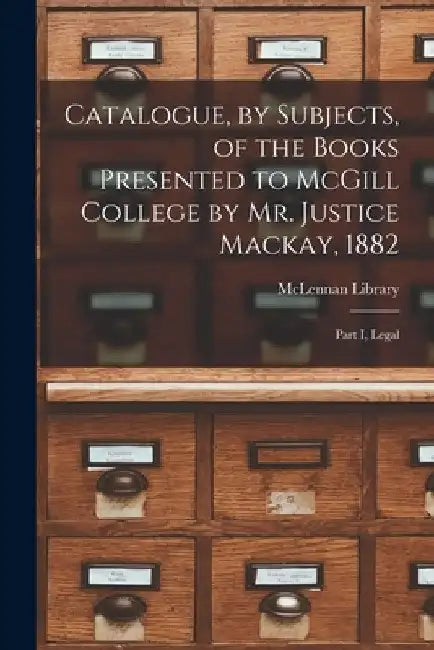 Catalogue, by Subjects, of the Books Presented to McGill College by Mr. Justice Mackay, 1882 [microform]: Part I, Legal by McLennan Library