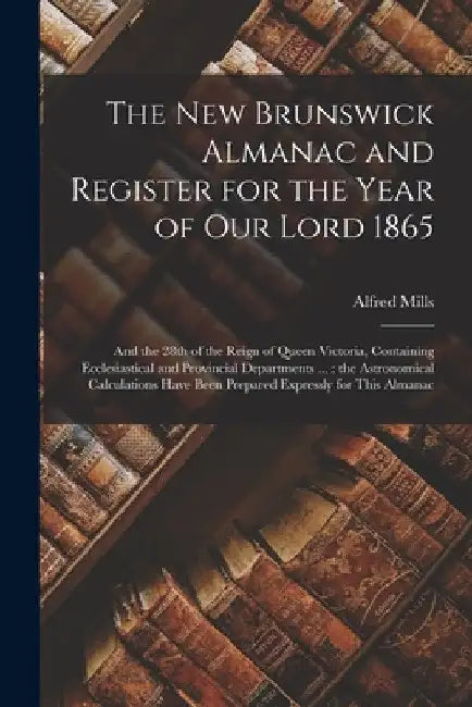 The New Brunswick Almanac and Register for the Year of Our Lord 1865 [microform]: and the 28th of the Reign of Queen Victoria, Containing Ecclesiastic by Alfred Mills