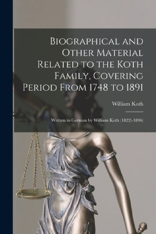 Biographical and Other Material Related to the Koth Family, Covering Period From 1748 to 1891: Written in German by William Koth (1822)-1896) by William 1822-1896 Koth