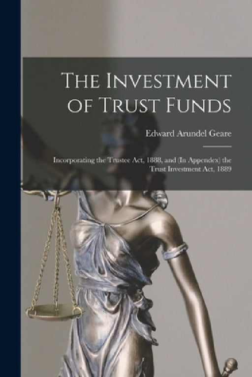 The Investment of Trust Funds: Incorporating the Trustee Act, 1888, and (In Appendex) the Trust Investment Act, 1889 by Edward Arundel B. 1844 Geare