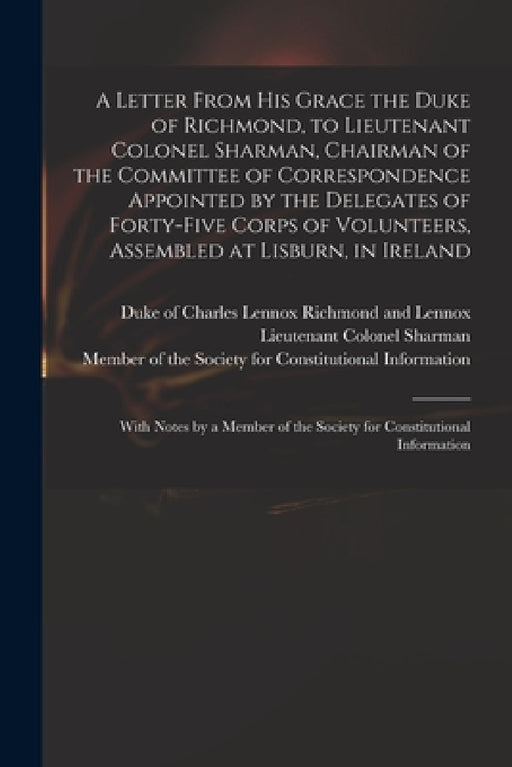 A Letter From His Grace the Duke of Richmond, to Lieutenant Colonel Sharman, Chairman of the Committee of Correspondence Appointed by the Delegates of by Charles Lennox Richmond and Lennox, Lieutenant Colonel Sharman, Member of the Society for Constitutio