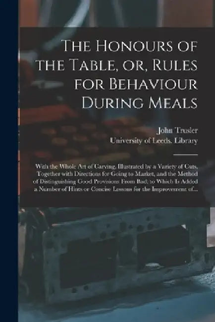 The Honours of the Table, or, Rules for Behaviour During Meals: With the Whole Art of Carving, Illustrated by a Variety of Cuts. Together With Directi by John 1735-1820 Trusler