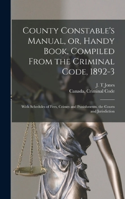 County Constable's Manual, or, Handy Book, Compiled From the Criminal Code, 1892-3 [microform]: With Schedules of Fees, Crimes and Punishments, the Co by J. T. Jones, Canada Criminal Code