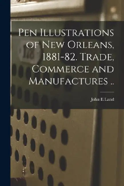 Pen Illustrations of New Orleans, 1881-82. Trade, Commerce and Manufactures .. by John E. Land