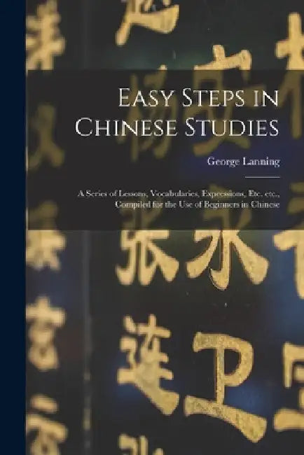 Easy Steps in Chinese Studies: a Series of Lessons, Vocabularies, Expressions, Etc. Etc., Compiled for the Use of Beginners in Chinese by George 1852-1920 Lanning