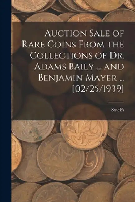 Auction Sale of Rare Coins From the Collections of Dr. Adams Baily ... and Benjamin Mayer ... [02/25/1939] by Stack's