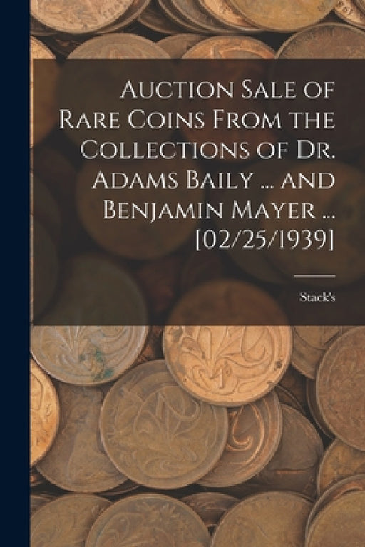 Auction Sale of Rare Coins From the Collections of Dr. Adams Baily ... and Benjamin Mayer ... [02/25/1939] by Stack's