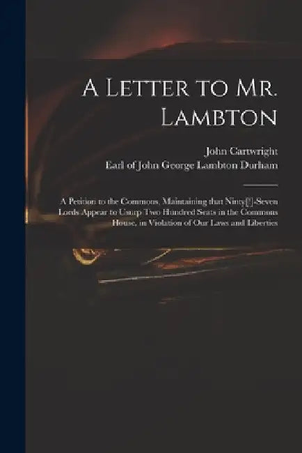 A Letter to Mr. Lambton: a Petition to the Commons, Maintaining That Ninty[!]-seven Lords Appear to Usurp Two Hundred Seats in the Commons Hous by John 1740-1824 Cartwright