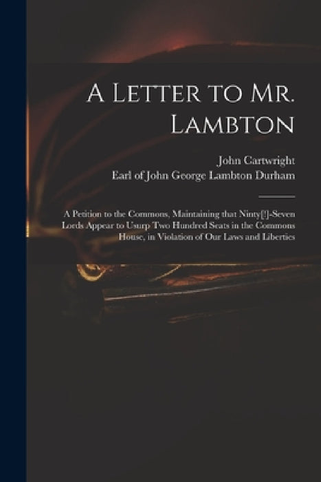 A Letter to Mr. Lambton: a Petition to the Commons, Maintaining That Ninty[!]-seven Lords Appear to Usurp Two Hundred Seats in the Commons Hous by John 1740-1824 Cartwright, John George Lambton Earl of Durham