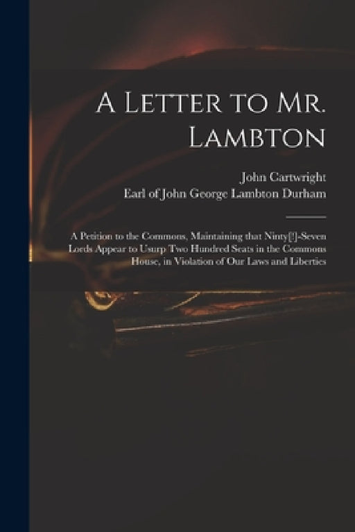 A Letter to Mr. Lambton: a Petition to the Commons, Maintaining That Ninty[!]-seven Lords Appear to Usurp Two Hundred Seats in the Commons Hous by John 1740-1824 Cartwright, John George Lambton Earl of Durham