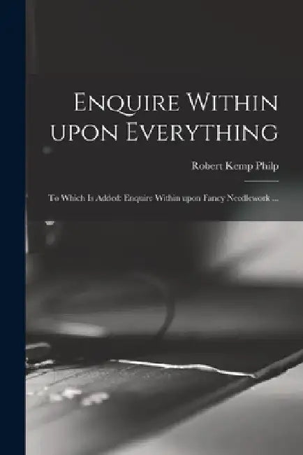 Enquire Within Upon Everything: to Which is Added: Enquire Within Upon Fancy Needlework ... by Robert Kemp Philp