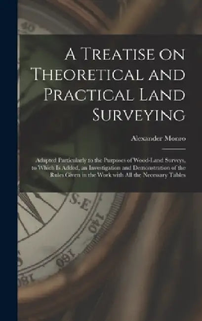 A Treatise on Theoretical and Practical Land Surveying [microform]: Adapted Particularly to the Purposes of Wood-land Surveys, to Which is Added, an I by Alexander 1813-1896 Monro