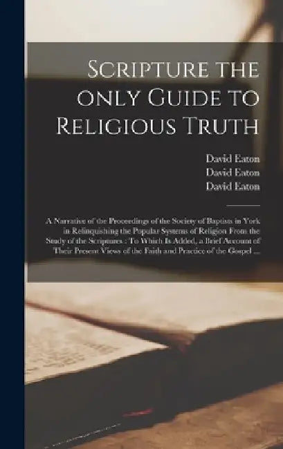 Scripture the Only Guide to Religious Truth: a Narrative of the Proceedings of the Society of Baptists in York in Relinquishing the Popular Systems of by David D. 1829 Eaton