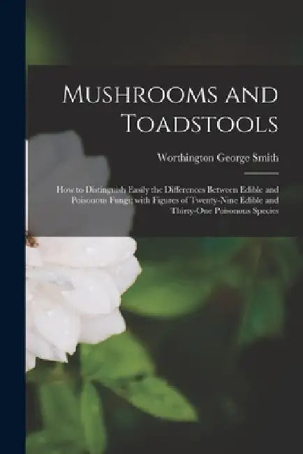 Mushrooms and Toadstools: How to Distinguish Easily the Differences Between Edible and Poisonous Fungi; With Figures of Twenty-nine Edible and T by Worthington George 1835-1917 Smith