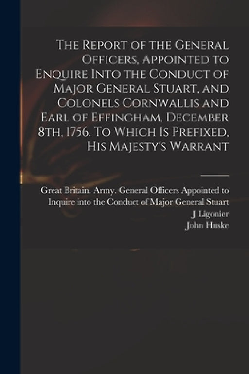 The Report of the General Officers, Appointed to Enquire Into the Conduct of Major General Stuart, and Colonels Cornwallis and Earl of Effingham, Dece by Great Britain Army General Officers, J. Ligonier, John Huske