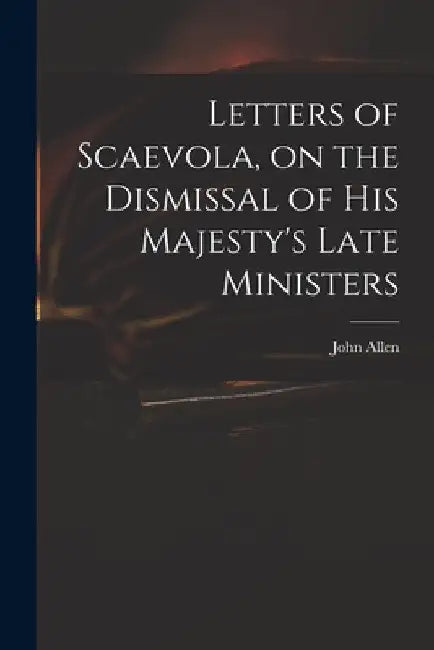 Letters of Scaevola, on the Dismissal of His Majesty's Late Ministers by John 1771-1843 Allen