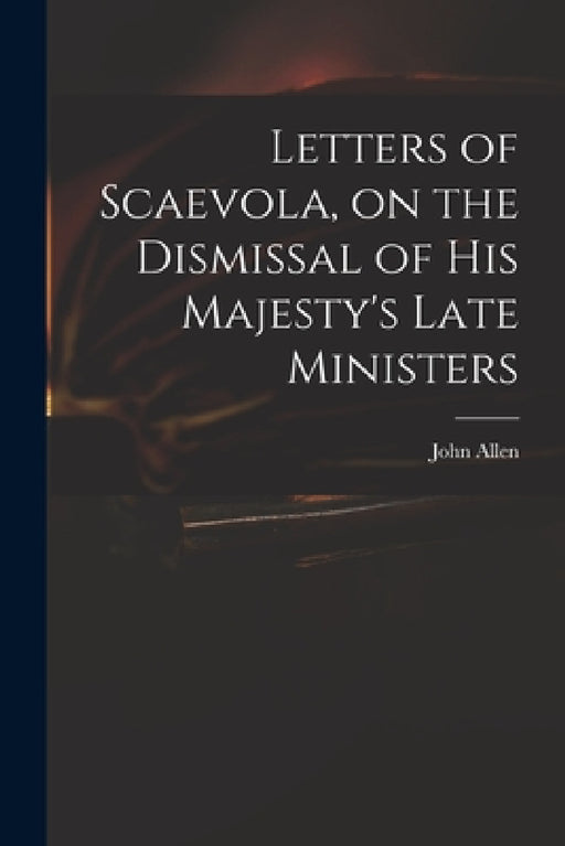 Letters of Scaevola, on the Dismissal of His Majesty's Late Ministers by John 1771-1843 Allen