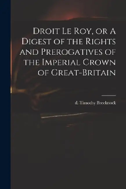 Droit Le Roy, or A Digest of the Rights and Prerogatives of the Imperial Crown of Great-Britain by Timothy D. 1786 Brecknock