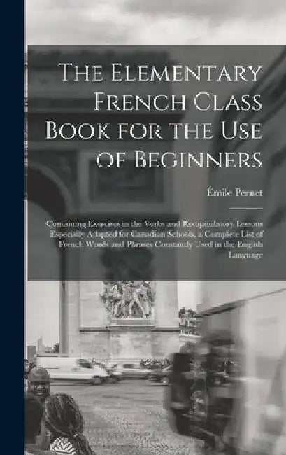 The Elementary French Class Book for the Use of Beginners [microform]: Containing Exercises in the Verbs and Recapitulatory Lessons Especially Adapted by Émile Pernet