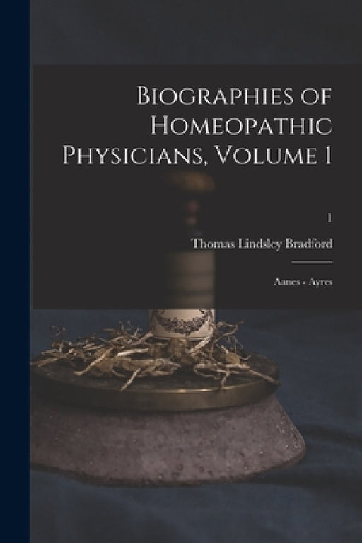 Biographies of Homeopathic Physicians, Volume 1: Aanes - Ayres; 1 by Thomas Lindsley 1847-1918 Bradford