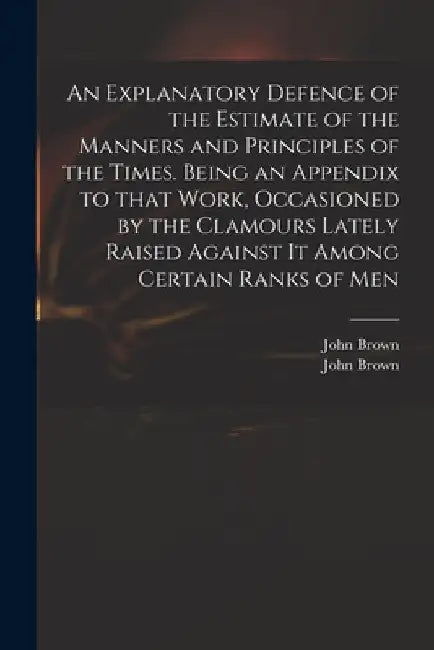 An Explanatory Defence of the Estimate of the Manners and Principles of the Times. Being an Appendix to That Work, Occasioned by the Clamours Lately R by John 1715-1766 Brown