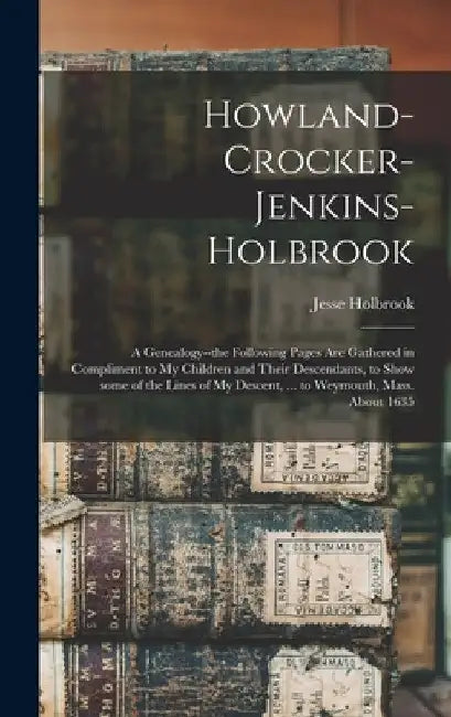Howland-Crocker-Jenkins-Holbrook: a Genealogy--the Following Pages Are Gathered in Compliment to My Children and Their Descendants, to Show Some of th by Jesse B. 1813 Holbrook