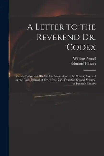 A Letter to the Reverend Dr. Codex: on the Subject of His Modest Instruction to the Crown, Inserted in the Daily Journal of Feb. 27th 1733, From the S by William 1699 or 1700-1736 Arnall
