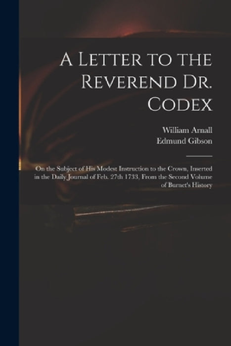 A Letter to the Reverend Dr. Codex: on the Subject of His Modest Instruction to the Crown, Inserted in the Daily Journal of Feb. 27th 1733, From the S by William 1699 or 1700-1736 Arnall, Edmund 1669-1748 Gibson