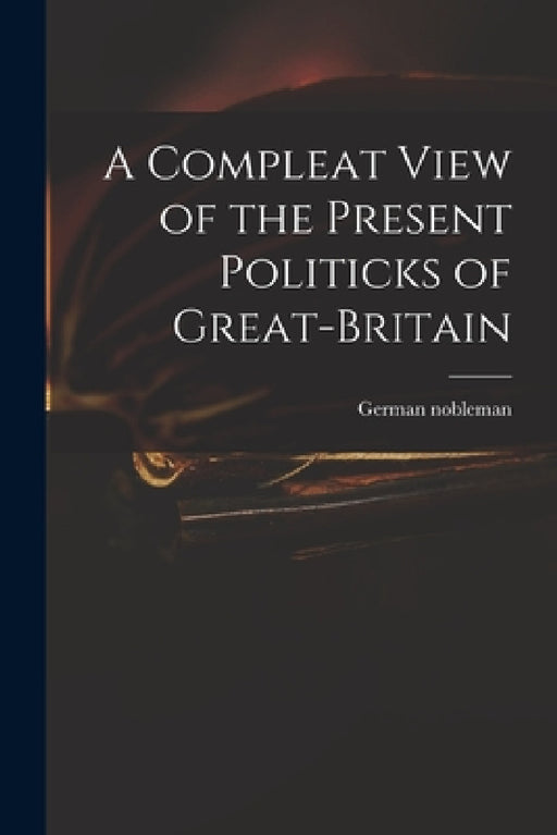 A Compleat View of the Present Politicks of Great-Britain by German Nobleman