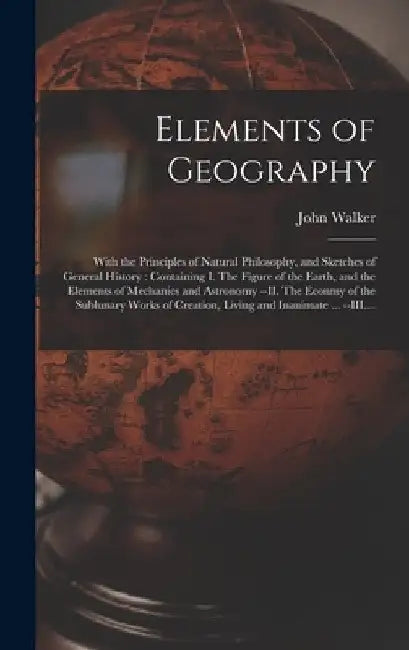 Elements of Geography [microform]: With the Principles of Natural Philosophy, and Sketches of General History: Containing I. The Figure of the Earth, by John 1759-1830 Walker