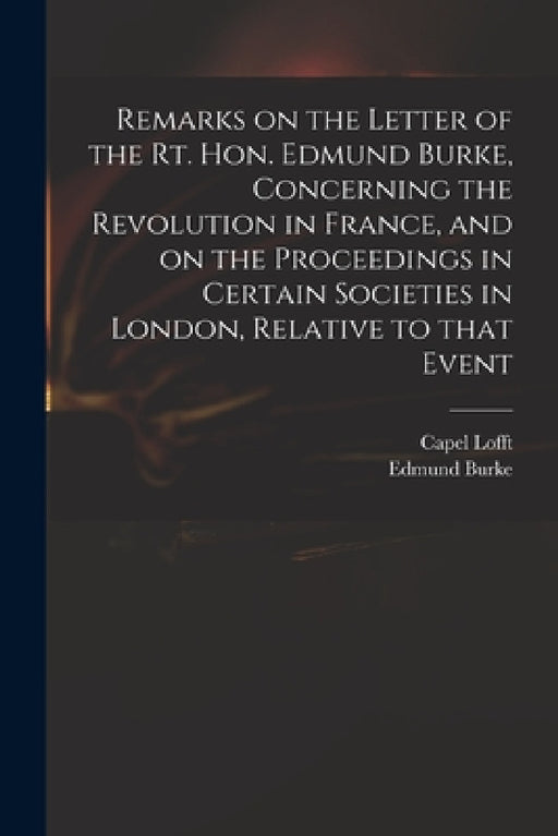 Remarks on the Letter of the Rt. Hon. Edmund Burke, Concerning the Revolution in France, and on the Proceedings in Certain Societies in London, Relati by Capel 1751-1824 Lofft, Edmund 1729?-1797 Reflection Burke