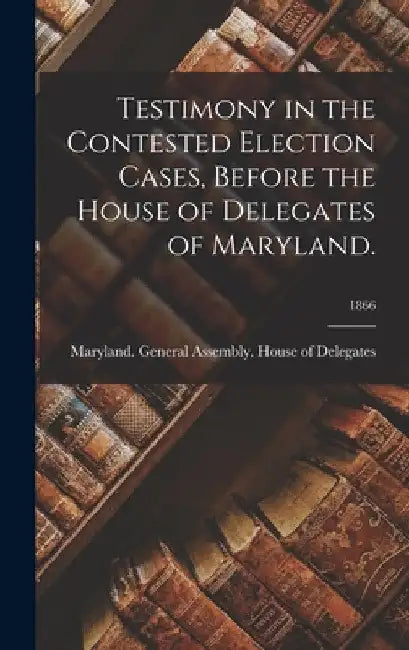 Testimony in the Contested Election Cases, Before the House of Delegates of Maryland.; 1866 by Maryland General Assembly House of