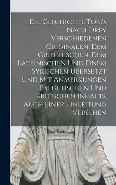 Die Geschichte Tobi's Nach Drey Verschiedenen Originalen, Dem Griechischen, Dem Lateinischen Und Einem Syrischen Übersetzt Und Mit Anmerkungen Exegeti by Anonymous