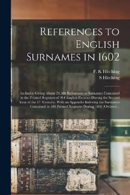 References to English Surnames in 1602; an Index Giving About 20,500 References to Surnames Contained in the Printed Registers of 964 English Parishes by F. K. Hitching