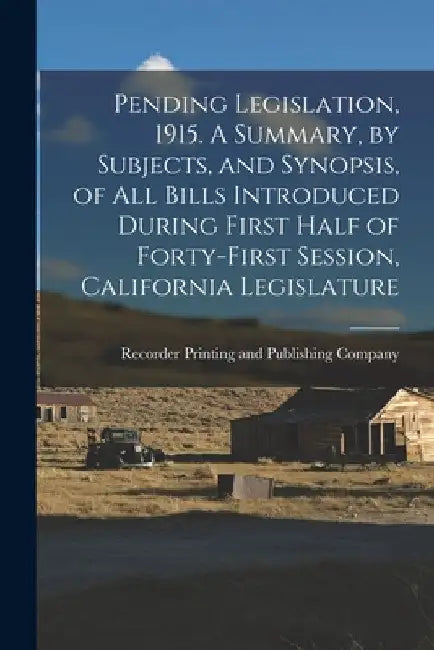 Pending Legislation, 1915. A Summary, by Subjects, and Synopsis, of All Bills Introduced During First Half of Forty-first Session, California Legislat by Recorder Printing and Publishing Comp