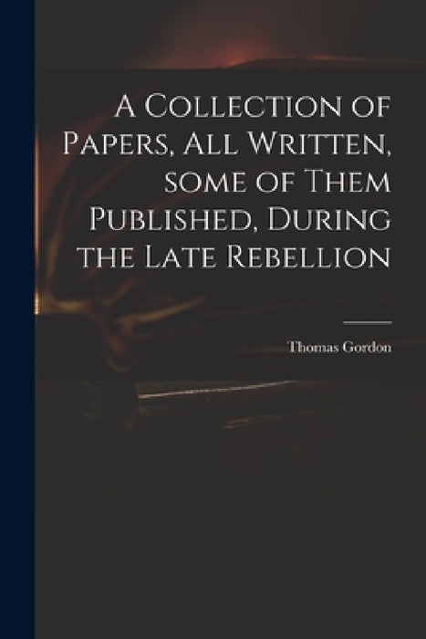 A Collection of Papers, All Written, Some of Them Published, During the Late Rebellion by Thomas D. 1750 Gordon