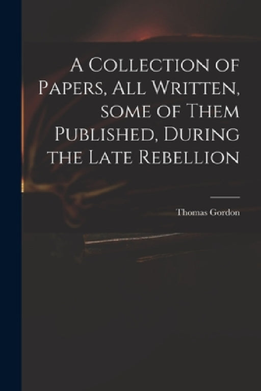 A Collection of Papers, All Written, Some of Them Published, During the Late Rebellion by Thomas D. 1750 Gordon