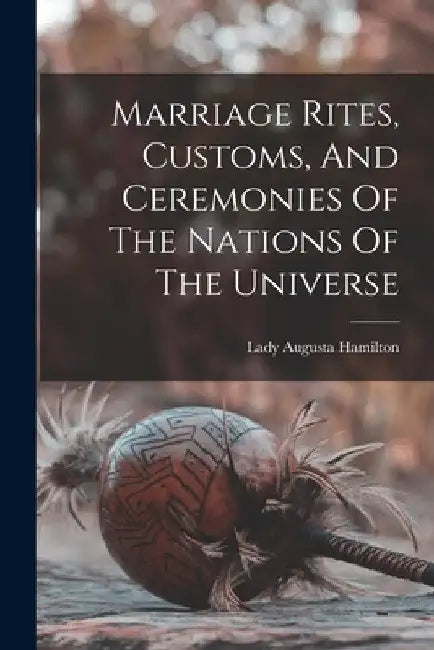 Marriage Rites, Customs, And Ceremonies Of The Nations Of The Universe by Augusta Lady Hamilton