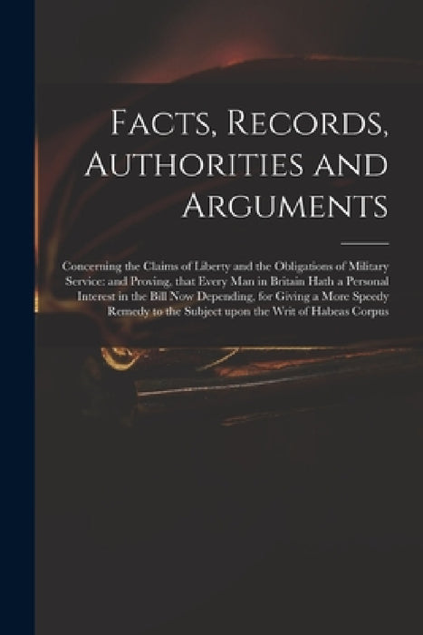 Facts, Records, Authorities and Arguments; Concerning the Claims of Liberty and the Obligations of Military Service: and Proving, That Every Man in Br by Anonymous