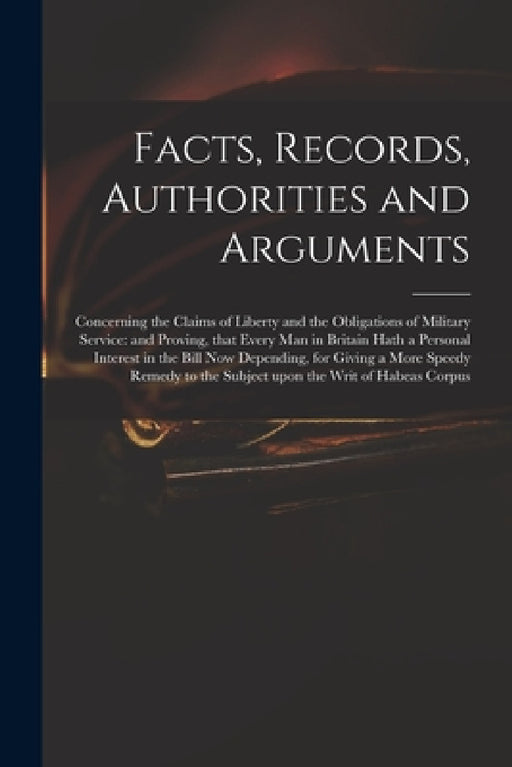 Facts, Records, Authorities and Arguments; Concerning the Claims of Liberty and the Obligations of Military Service: and Proving, That Every Man in Br by Anonymous