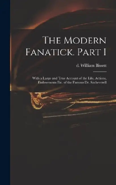 The Modern Fanatick. Part I: With a Large and True Account of the Life, Actions, Endowments Etc. of the Famous Dr. Sacheverell by William D. 1747 Bissett