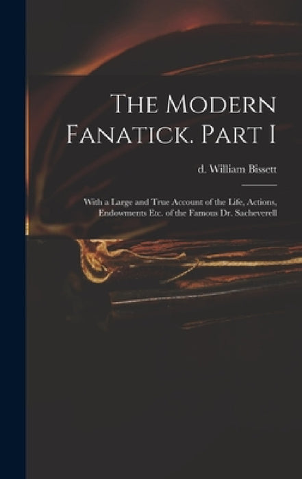 The Modern Fanatick. Part I: With a Large and True Account of the Life, Actions, Endowments Etc. of the Famous Dr. Sacheverell by William D. 1747 Bissett
