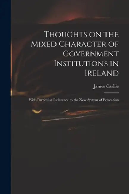 Thoughts on the Mixed Character of Government Institutions in Ireland: With Particular Reference to the New System of Education by James 1784-1854 Carlile