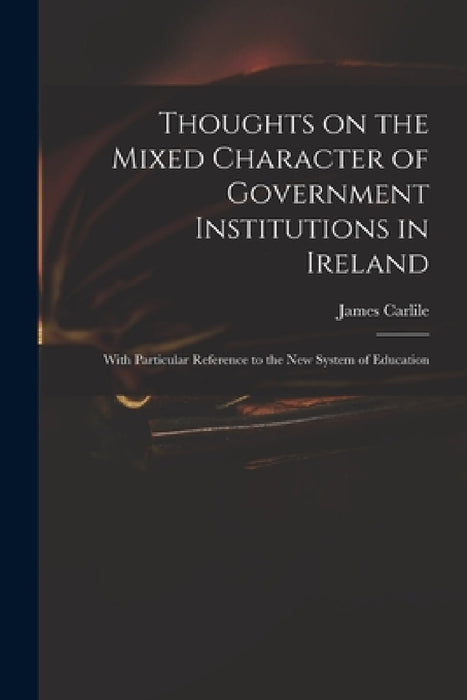 Thoughts on the Mixed Character of Government Institutions in Ireland: With Particular Reference to the New System of Education by James 1784-1854 Carlile