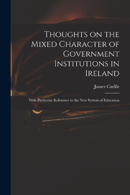 Thoughts on the Mixed Character of Government Institutions in Ireland: With Particular Reference to the New System of Education by James 1784-1854 Carlile