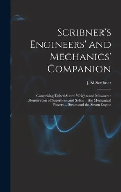 Scribner's Engineers' and Mechanics' Companion: Comprising United States' Weights and Measures: Mensuration of Superficies and Solids ... the Mechanic by J. M. Scribner